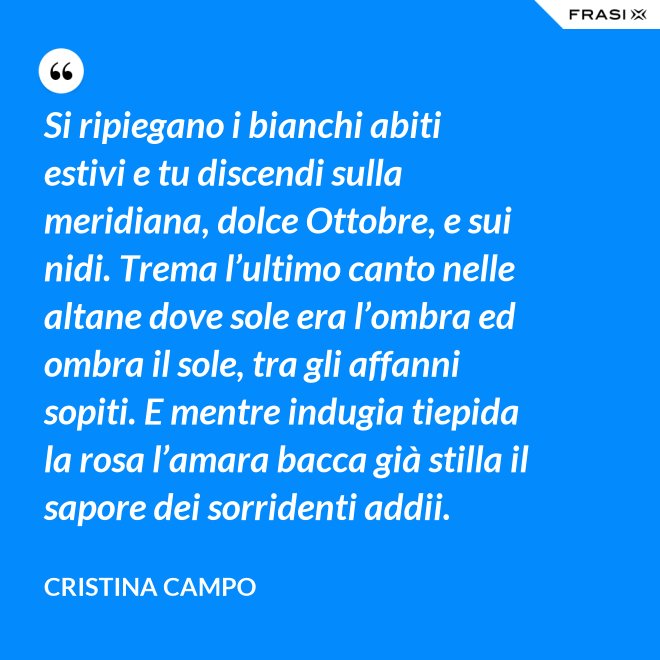 Si ripiegano i bianchi abiti estivi e tu discendi sulla meridiana, dolce Ottobre, e sui nidi. Trema l’ultimo canto nelle altane dove sole era l’ombra ed ombra il sole, tra gli affanni sopiti. E mentre indugia tiepida la rosa l’amara bacca già stilla il sapore dei sorridenti addii. - Cristina Campo
