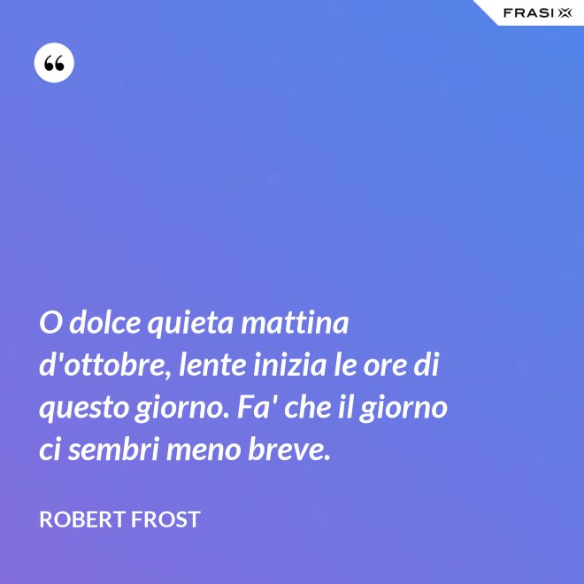 O dolce quieta mattina d'ottobre, lente inizia le ore di questo giorno. Fa' che il giorno ci sembri meno breve. - Robert Frost