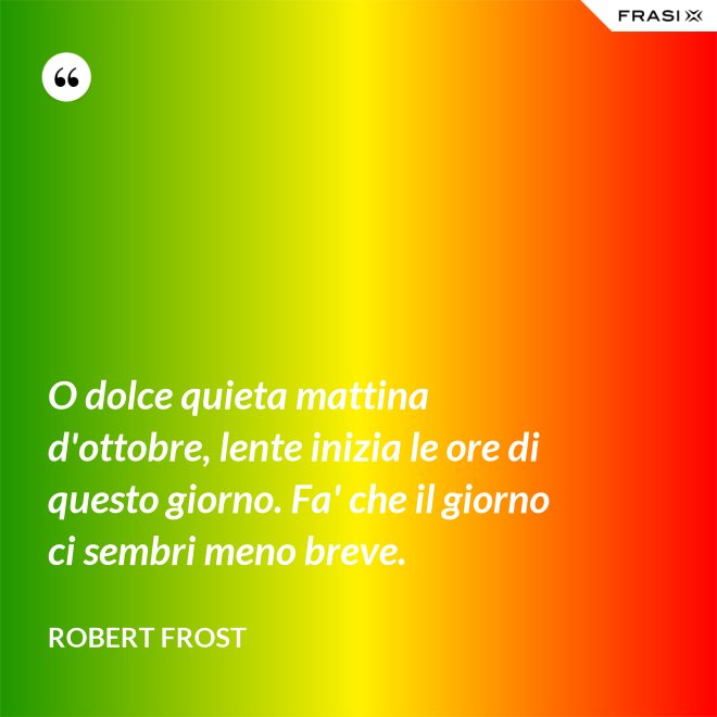 O dolce quieta mattina d'ottobre, lente inizia le ore di questo giorno. Fa' che il giorno ci sembri meno breve. - Robert Frost