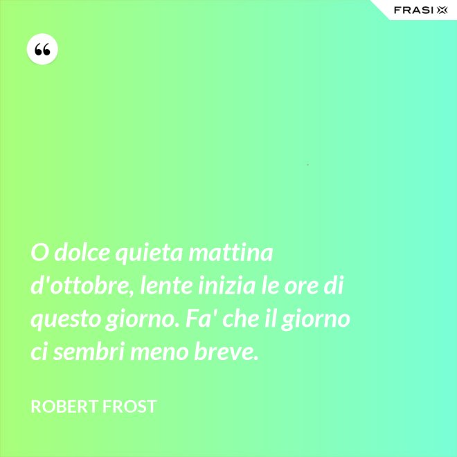 O dolce quieta mattina d'ottobre, lente inizia le ore di questo giorno. Fa' che il giorno ci sembri meno breve. - Robert Frost
