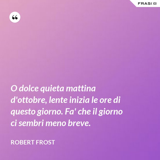 O dolce quieta mattina d'ottobre, lente inizia le ore di questo giorno. Fa' che il giorno ci sembri meno breve. - Robert Frost