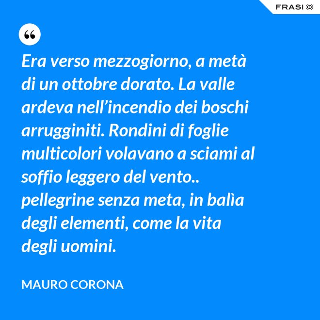 Era verso mezzogiorno, a metà di un ottobre dorato. La valle ardeva nell’incendio dei boschi arrugginiti. Rondini di foglie multicolori volavano a sciami al soffio leggero del vento.. pellegrine senza meta, in balìa degli elementi, come la vita degli uomini. - Mauro Corona