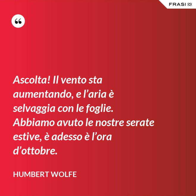 Ascolta! Il vento sta aumentando, e l’aria è selvaggia con le foglie. Abbiamo avuto le nostre serate estive, è adesso è l’ora d’ottobre. - Humbert Wolfe