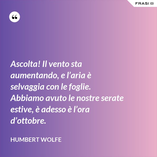 Ascolta! Il vento sta aumentando, e l’aria è selvaggia con le foglie. Abbiamo avuto le nostre serate estive, è adesso è l’ora d’ottobre. - Humbert Wolfe