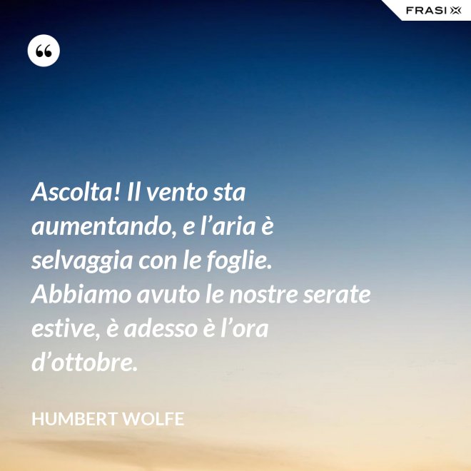 Ascolta! Il vento sta aumentando, e l’aria è selvaggia con le foglie. Abbiamo avuto le nostre serate estive, è adesso è l’ora d’ottobre. - Humbert Wolfe