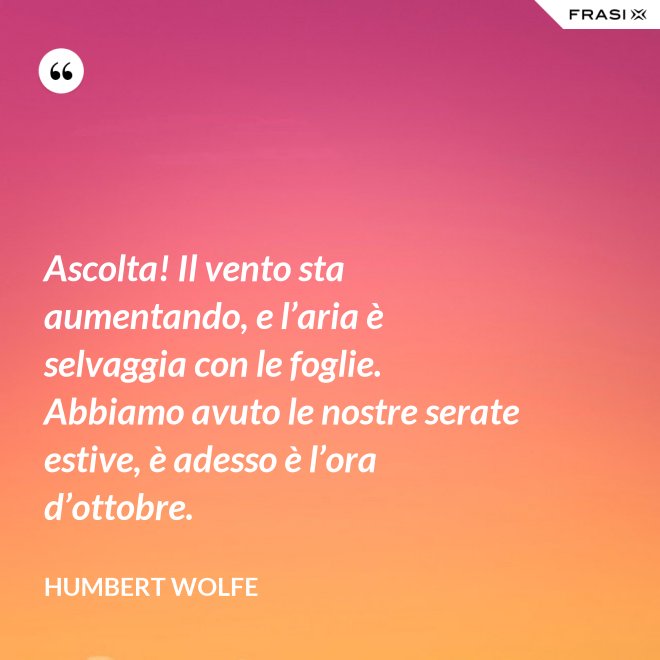 Ascolta! Il vento sta aumentando, e l’aria è selvaggia con le foglie. Abbiamo avuto le nostre serate estive, è adesso è l’ora d’ottobre. - Humbert Wolfe