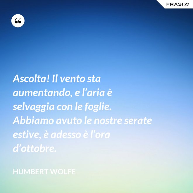 Ascolta! Il vento sta aumentando, e l’aria è selvaggia con le foglie. Abbiamo avuto le nostre serate estive, è adesso è l’ora d’ottobre. - Humbert Wolfe