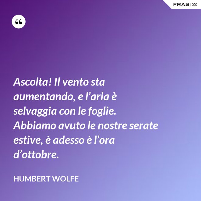 Ascolta! Il vento sta aumentando, e l’aria è selvaggia con le foglie. Abbiamo avuto le nostre serate estive, è adesso è l’ora d’ottobre. - Humbert Wolfe