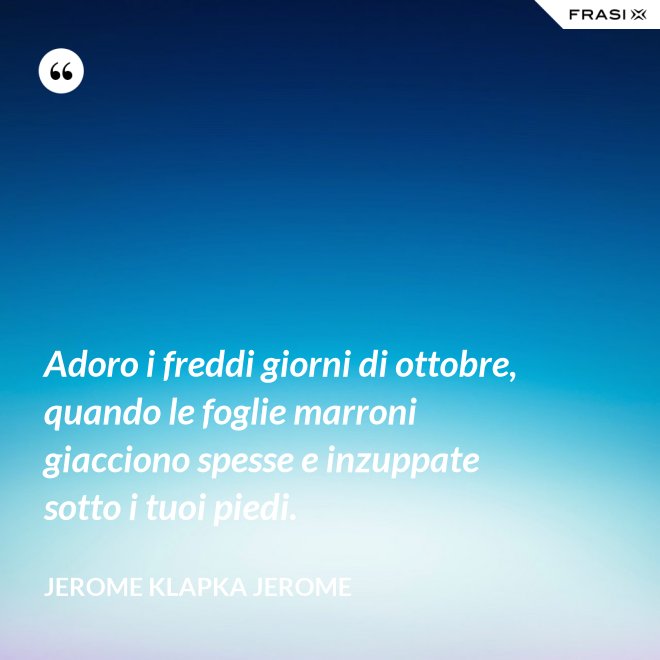 Adoro i freddi giorni di ottobre, quando le foglie marroni giacciono spesse e inzuppate sotto i tuoi piedi. - Jerome Klapka Jerome