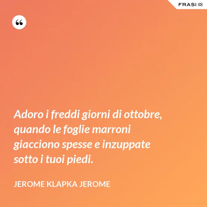 Adoro i freddi giorni di ottobre, quando le foglie marroni giacciono spesse e inzuppate sotto i tuoi piedi. - Jerome Klapka Jerome