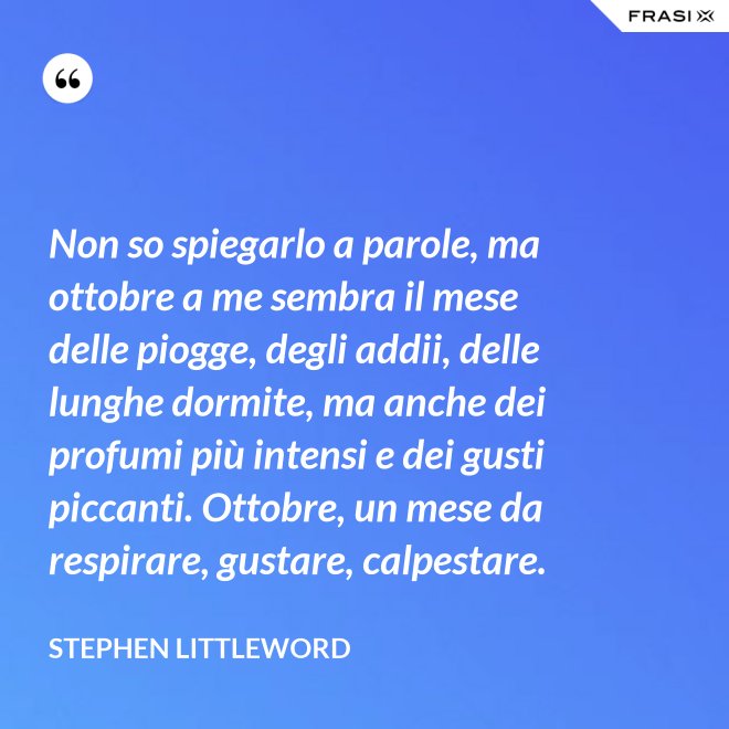 Non so spiegarlo a parole, ma ottobre a me sembra il mese delle piogge, degli addii, delle lunghe dormite, ma anche dei profumi più intensi e dei gusti piccanti. Ottobre, un mese da respirare, gustare, calpestare. - Stephen Littleword