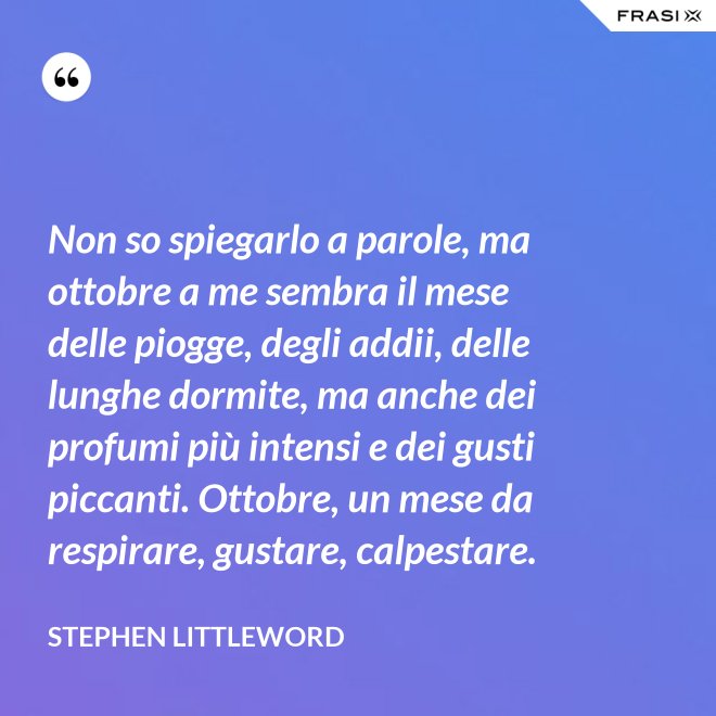 Non so spiegarlo a parole, ma ottobre a me sembra il mese delle piogge, degli addii, delle lunghe dormite, ma anche dei profumi più intensi e dei gusti piccanti. Ottobre, un mese da respirare, gustare, calpestare. - Stephen Littleword
