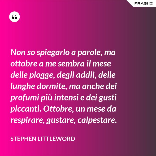 Non so spiegarlo a parole, ma ottobre a me sembra il mese delle piogge, degli addii, delle lunghe dormite, ma anche dei profumi più intensi e dei gusti piccanti. Ottobre, un mese da respirare, gustare, calpestare. - Stephen Littleword