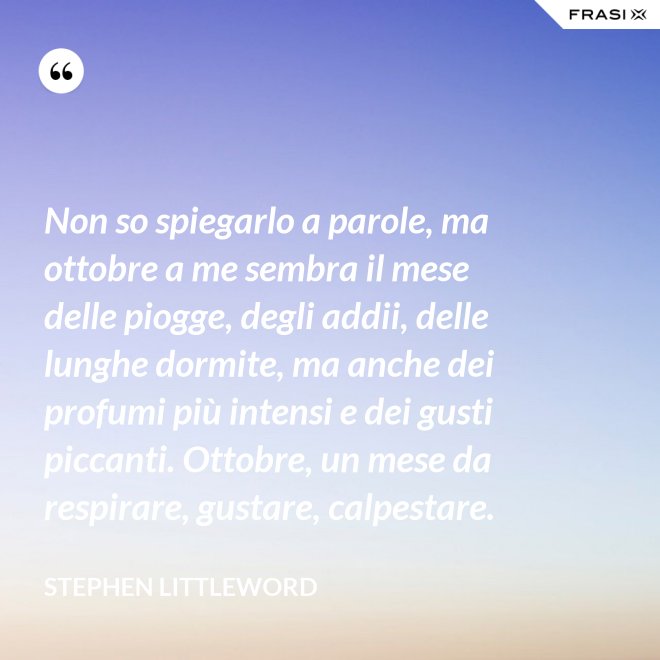Non so spiegarlo a parole, ma ottobre a me sembra il mese delle piogge, degli addii, delle lunghe dormite, ma anche dei profumi più intensi e dei gusti piccanti. Ottobre, un mese da respirare, gustare, calpestare. - Stephen Littleword