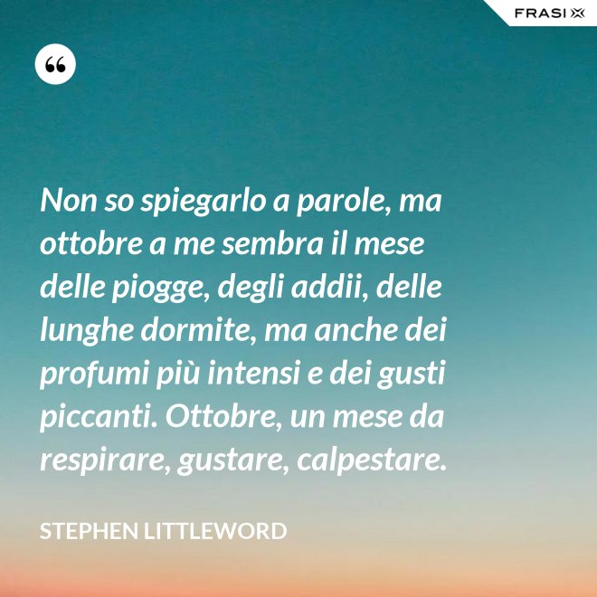 Non so spiegarlo a parole, ma ottobre a me sembra il mese delle piogge, degli addii, delle lunghe dormite, ma anche dei profumi più intensi e dei gusti piccanti. Ottobre, un mese da respirare, gustare, calpestare. - Stephen Littleword
