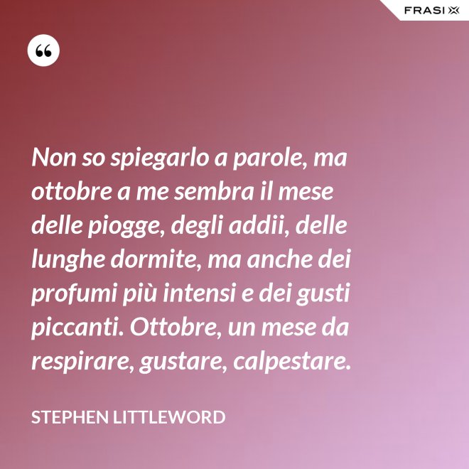 Non so spiegarlo a parole, ma ottobre a me sembra il mese delle piogge, degli addii, delle lunghe dormite, ma anche dei profumi più intensi e dei gusti piccanti. Ottobre, un mese da respirare, gustare, calpestare. - Stephen Littleword
