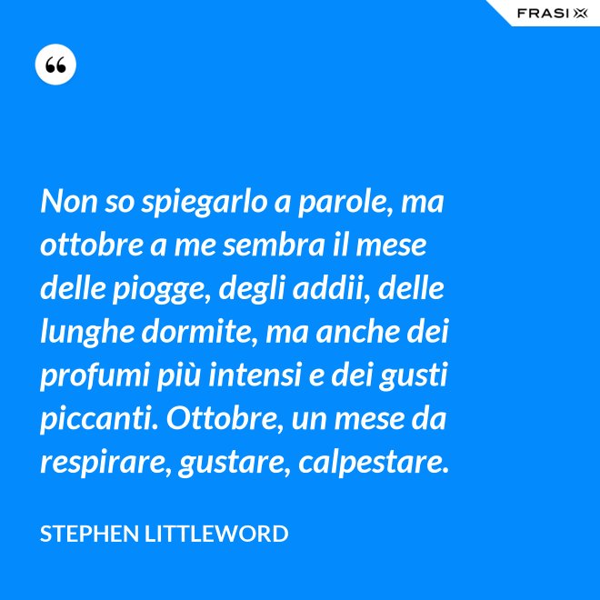 Non so spiegarlo a parole, ma ottobre a me sembra il mese delle piogge, degli addii, delle lunghe dormite, ma anche dei profumi più intensi e dei gusti piccanti. Ottobre, un mese da respirare, gustare, calpestare. - Stephen Littleword