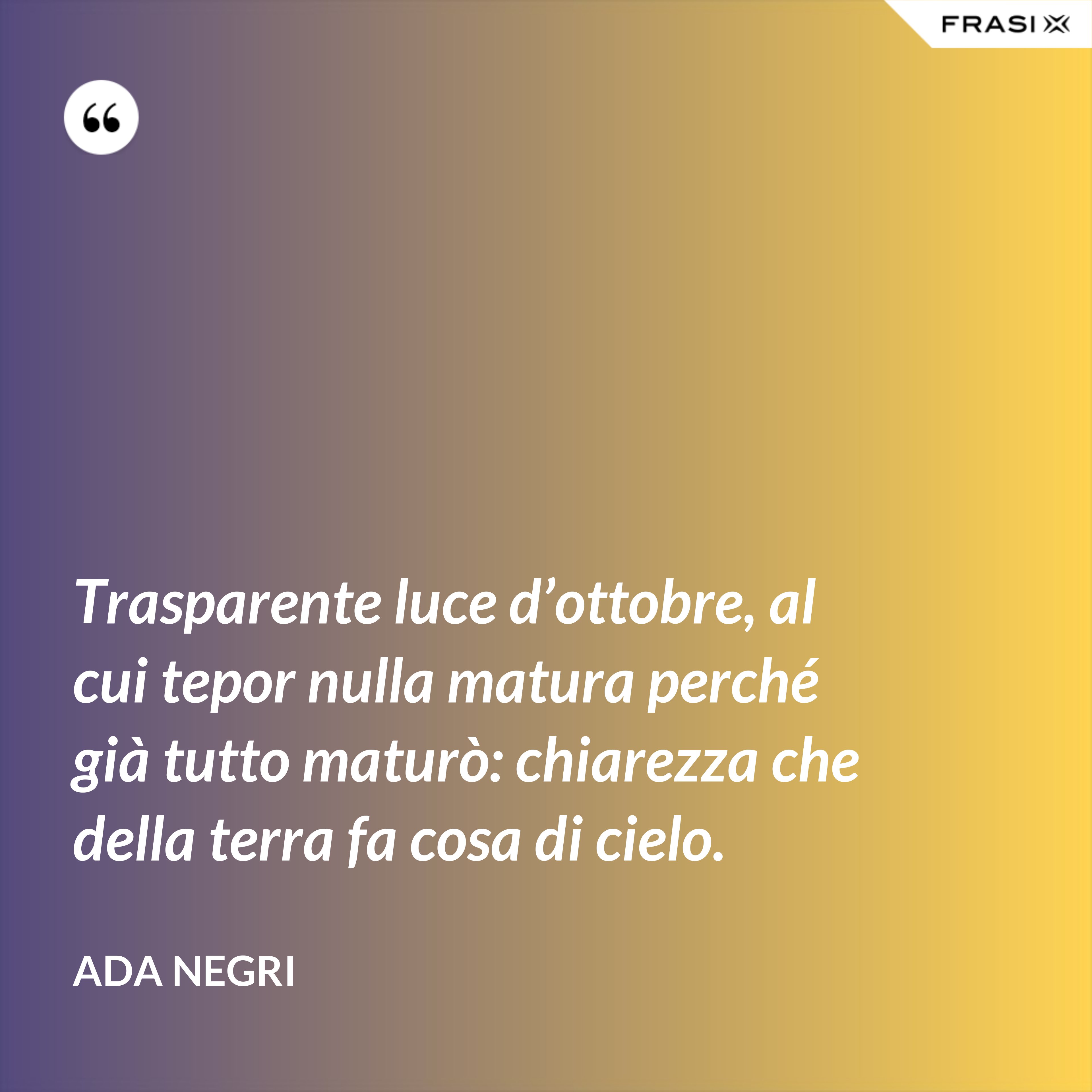 Trasparente luce d’ottobre, al cui tepor nulla matura perché già tutto maturò: chiarezza che della terra fa cosa di cielo. - Ada Negri