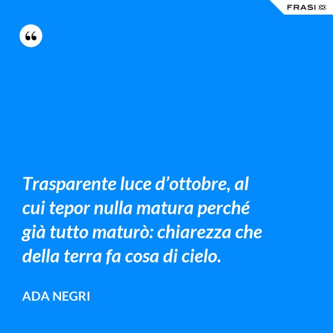 Trasparente luce d’ottobre, al cui tepor nulla matura perché già tutto maturò: chiarezza che della terra fa cosa di cielo. - Ada Negri