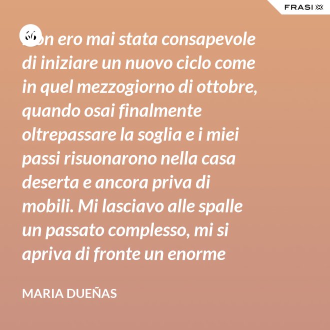 Non ero mai stata consapevole di iniziare un nuovo ciclo come in quel mezzogiorno di ottobre, quando osai finalmente oltrepassare la soglia e i miei passi risuonarono nella casa deserta e ancora priva di mobili. Mi lasciavo alle spalle un passato complesso, mi si apriva di fronte un enorme spazio nudo che il tempo si sarebbe incaricato di riempire. Di oggetti e affetti. Di istanti, sensazioni e persone; di vita. - Maria Dueñas