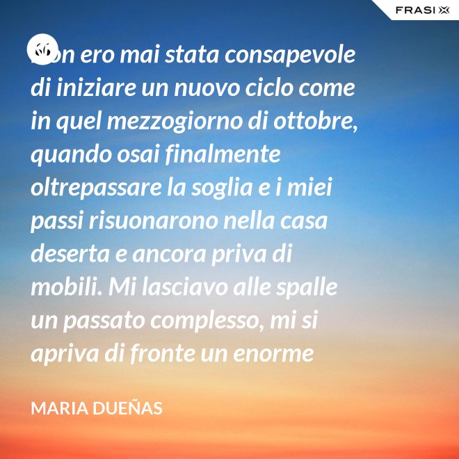 Non ero mai stata consapevole di iniziare un nuovo ciclo come in quel mezzogiorno di ottobre, quando osai finalmente oltrepassare la soglia e i miei passi risuonarono nella casa deserta e ancora priva di mobili. Mi lasciavo alle spalle un passato complesso, mi si apriva di fronte un enorme spazio nudo che il tempo si sarebbe incaricato di riempire. Di oggetti e affetti. Di istanti, sensazioni e persone; di vita. - Maria Dueñas