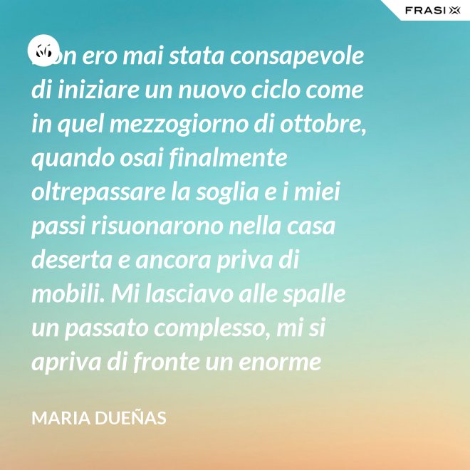 Non ero mai stata consapevole di iniziare un nuovo ciclo come in quel mezzogiorno di ottobre, quando osai finalmente oltrepassare la soglia e i miei passi risuonarono nella casa deserta e ancora priva di mobili. Mi lasciavo alle spalle un passato complesso, mi si apriva di fronte un enorme spazio nudo che il tempo si sarebbe incaricato di riempire. Di oggetti e affetti. Di istanti, sensazioni e persone; di vita. - Maria Dueñas