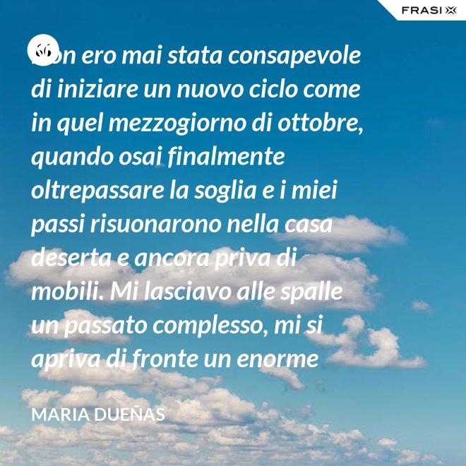 Non ero mai stata consapevole di iniziare un nuovo ciclo come in quel mezzogiorno di ottobre, quando osai finalmente oltrepassare la soglia e i miei passi risuonarono nella casa deserta e ancora priva di mobili. Mi lasciavo alle spalle un passato complesso, mi si apriva di fronte un enorme spazio nudo che il tempo si sarebbe incaricato di riempire. Di oggetti e affetti. Di istanti, sensazioni e persone; di vita. - Maria Dueñas