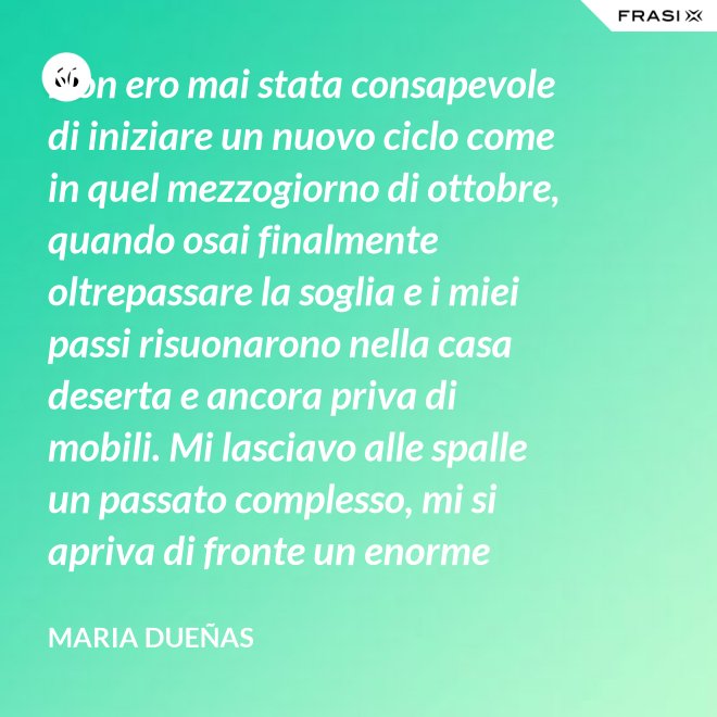 Non ero mai stata consapevole di iniziare un nuovo ciclo come in quel mezzogiorno di ottobre, quando osai finalmente oltrepassare la soglia e i miei passi risuonarono nella casa deserta e ancora priva di mobili. Mi lasciavo alle spalle un passato complesso, mi si apriva di fronte un enorme spazio nudo che il tempo si sarebbe incaricato di riempire. Di oggetti e affetti. Di istanti, sensazioni e persone; di vita. - Maria Dueñas