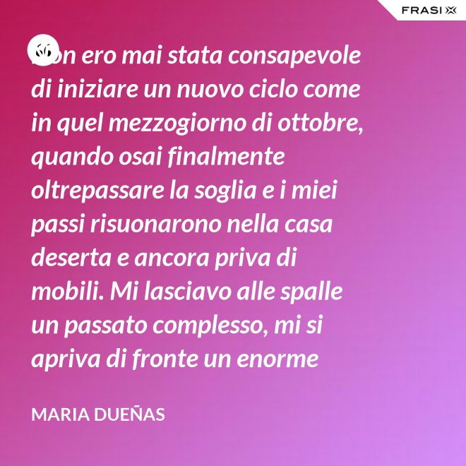 Non ero mai stata consapevole di iniziare un nuovo ciclo come in quel mezzogiorno di ottobre, quando osai finalmente oltrepassare la soglia e i miei passi risuonarono nella casa deserta e ancora priva di mobili. Mi lasciavo alle spalle un passato complesso, mi si apriva di fronte un enorme spazio nudo che il tempo si sarebbe incaricato di riempire. Di oggetti e affetti. Di istanti, sensazioni e persone; di vita. - Maria Dueñas