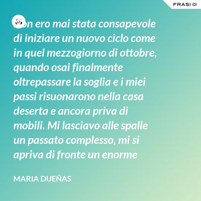 Non ero mai stata consapevole di iniziare un nuovo ciclo come in quel mezzogiorno di ottobre, quando osai finalmente oltrepassare la soglia e i miei passi risuonarono nella casa deserta e ancora priva di mobili. Mi lasciavo alle spalle un passato complesso, mi si apriva di fronte un enorme spazio nudo che il tempo si sarebbe incaricato di riempire. Di oggetti e affetti. Di istanti, sensazioni e persone; di vita. - Maria Dueñas
