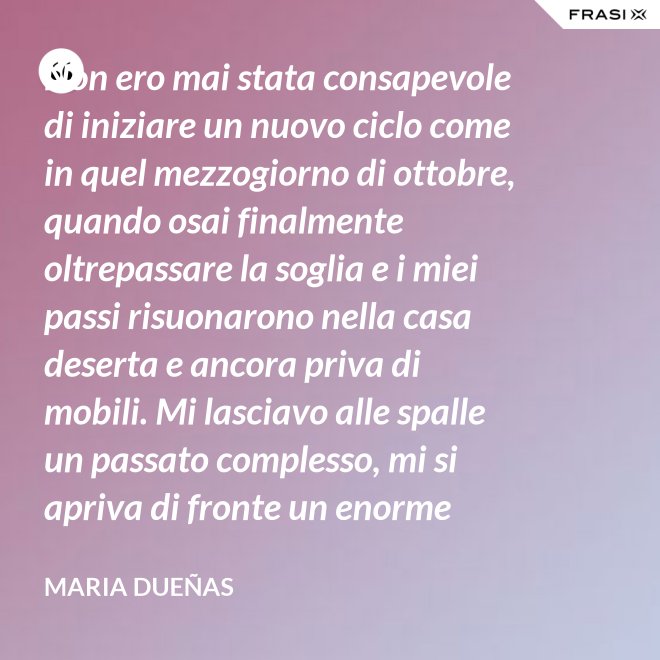 Non ero mai stata consapevole di iniziare un nuovo ciclo come in quel mezzogiorno di ottobre, quando osai finalmente oltrepassare la soglia e i miei passi risuonarono nella casa deserta e ancora priva di mobili. Mi lasciavo alle spalle un passato complesso, mi si apriva di fronte un enorme spazio nudo che il tempo si sarebbe incaricato di riempire. Di oggetti e affetti. Di istanti, sensazioni e persone; di vita. - Maria Dueñas