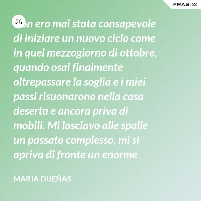 Non ero mai stata consapevole di iniziare un nuovo ciclo come in quel mezzogiorno di ottobre, quando osai finalmente oltrepassare la soglia e i miei passi risuonarono nella casa deserta e ancora priva di mobili. Mi lasciavo alle spalle un passato complesso, mi si apriva di fronte un enorme spazio nudo che il tempo si sarebbe incaricato di riempire. Di oggetti e affetti. Di istanti, sensazioni e persone; di vita. - Maria Dueñas