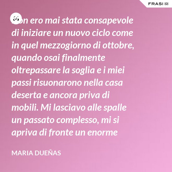 Non ero mai stata consapevole di iniziare un nuovo ciclo come in quel mezzogiorno di ottobre, quando osai finalmente oltrepassare la soglia e i miei passi risuonarono nella casa deserta e ancora priva di mobili. Mi lasciavo alle spalle un passato complesso, mi si apriva di fronte un enorme spazio nudo che il tempo si sarebbe incaricato di riempire. Di oggetti e affetti. Di istanti, sensazioni e persone; di vita. - Maria Dueñas
