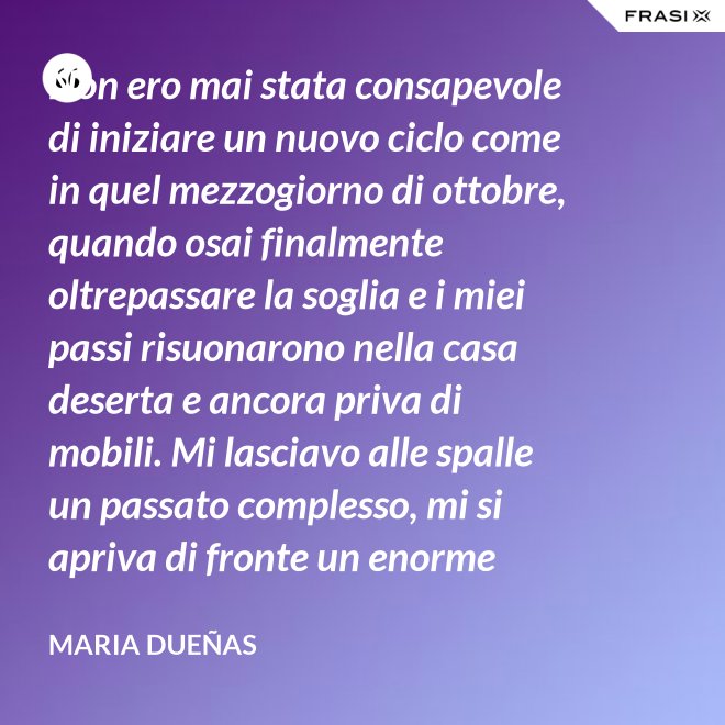 Non ero mai stata consapevole di iniziare un nuovo ciclo come in quel mezzogiorno di ottobre, quando osai finalmente oltrepassare la soglia e i miei passi risuonarono nella casa deserta e ancora priva di mobili. Mi lasciavo alle spalle un passato complesso, mi si apriva di fronte un enorme spazio nudo che il tempo si sarebbe incaricato di riempire. Di oggetti e affetti. Di istanti, sensazioni e persone; di vita. - Maria Dueñas