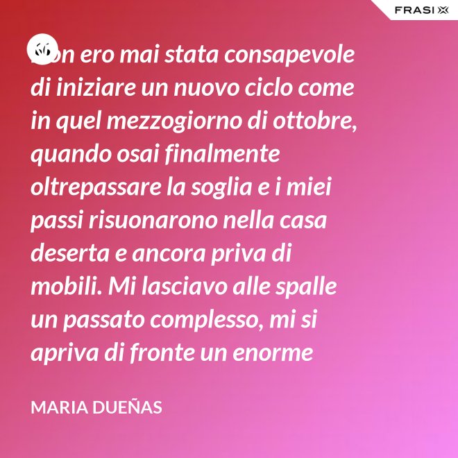 Non ero mai stata consapevole di iniziare un nuovo ciclo come in quel mezzogiorno di ottobre, quando osai finalmente oltrepassare la soglia e i miei passi risuonarono nella casa deserta e ancora priva di mobili. Mi lasciavo alle spalle un passato complesso, mi si apriva di fronte un enorme spazio nudo che il tempo si sarebbe incaricato di riempire. Di oggetti e affetti. Di istanti, sensazioni e persone; di vita. - Maria Dueñas