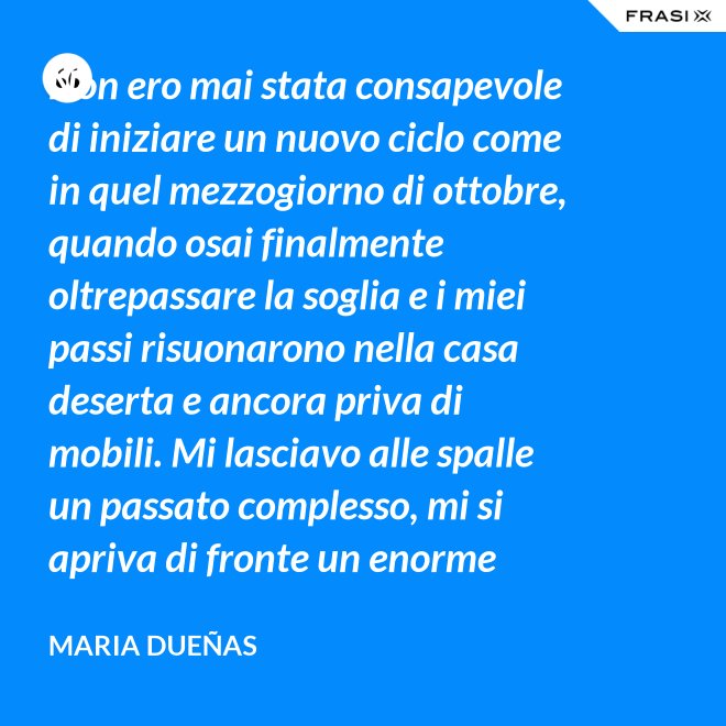 Non ero mai stata consapevole di iniziare un nuovo ciclo come in quel mezzogiorno di ottobre, quando osai finalmente oltrepassare la soglia e i miei passi risuonarono nella casa deserta e ancora priva di mobili. Mi lasciavo alle spalle un passato complesso, mi si apriva di fronte un enorme spazio nudo che il tempo si sarebbe incaricato di riempire. Di oggetti e affetti. Di istanti, sensazioni e persone; di vita. - Maria Dueñas