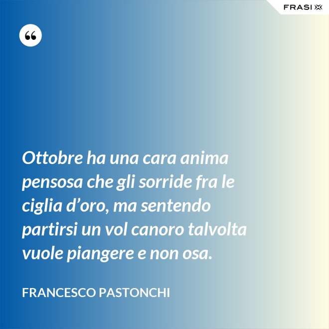 Ottobre ha una cara anima pensosa che gli sorride fra le ciglia d’oro, ma sentendo partirsi un vol canoro talvolta vuole piangere e non osa. - Francesco Pastonchi