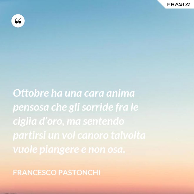 Ottobre ha una cara anima pensosa che gli sorride fra le ciglia d’oro, ma sentendo partirsi un vol canoro talvolta vuole piangere e non osa. - Francesco Pastonchi