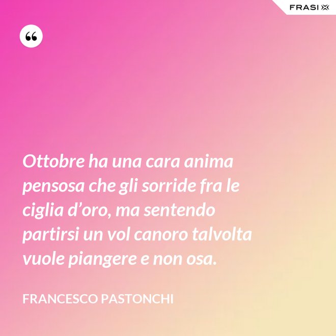 Ottobre ha una cara anima pensosa che gli sorride fra le ciglia d’oro, ma sentendo partirsi un vol canoro talvolta vuole piangere e non osa. - Francesco Pastonchi