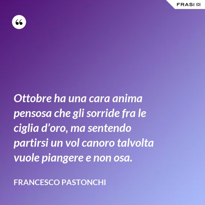 Ottobre ha una cara anima pensosa che gli sorride fra le ciglia d’oro, ma sentendo partirsi un vol canoro talvolta vuole piangere e non osa. - Francesco Pastonchi