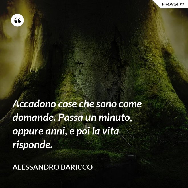 Accadono cose che sono come domande. Passa un minuto, oppure anni, e poi la vita risponde. - Alessandro Baricco