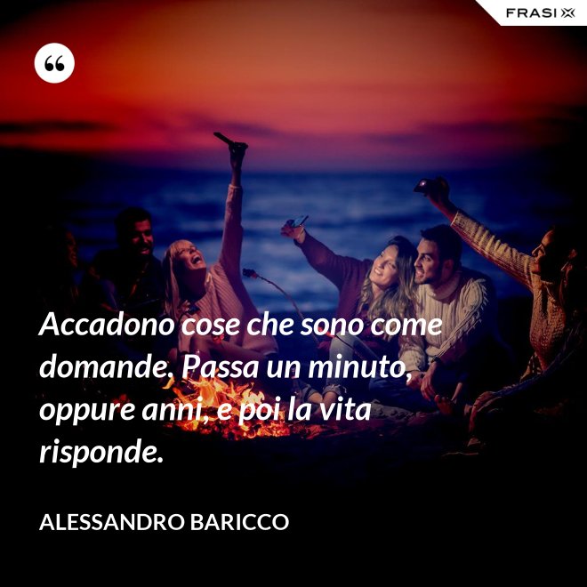 Accadono cose che sono come domande. Passa un minuto, oppure anni, e poi la vita risponde. - Alessandro Baricco