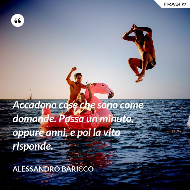 Accadono cose che sono come domande. Passa un minuto, oppure anni, e poi la vita risponde. - Alessandro Baricco