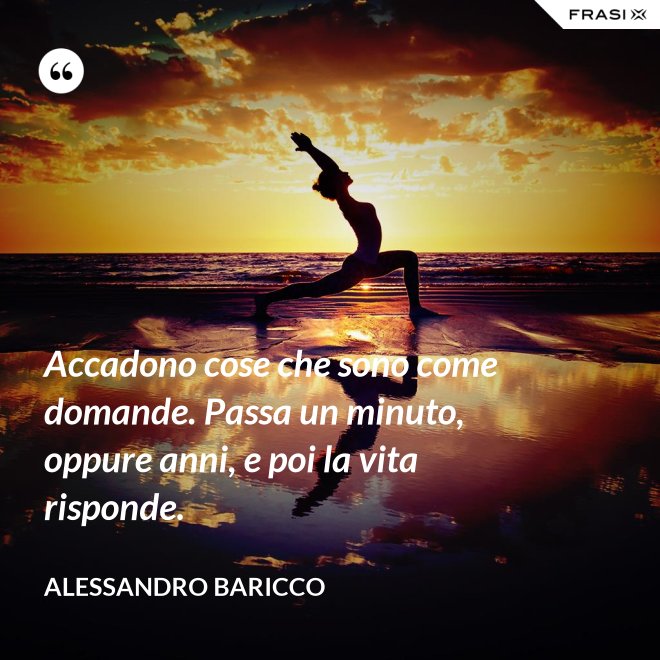Accadono cose che sono come domande. Passa un minuto, oppure anni, e poi la vita risponde. - Alessandro Baricco