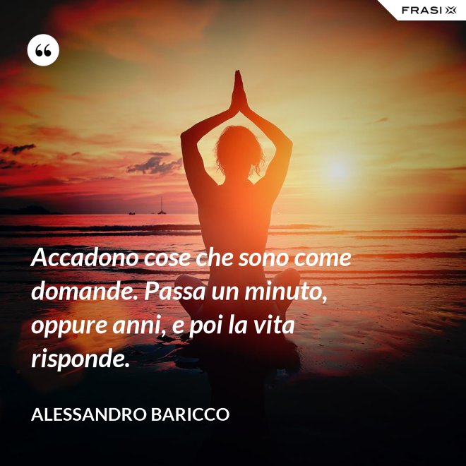Accadono cose che sono come domande. Passa un minuto, oppure anni, e poi la vita risponde. - Alessandro Baricco