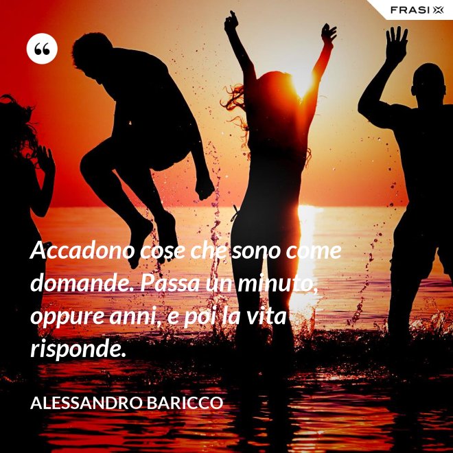 Accadono cose che sono come domande. Passa un minuto, oppure anni, e poi la vita risponde. - Alessandro Baricco