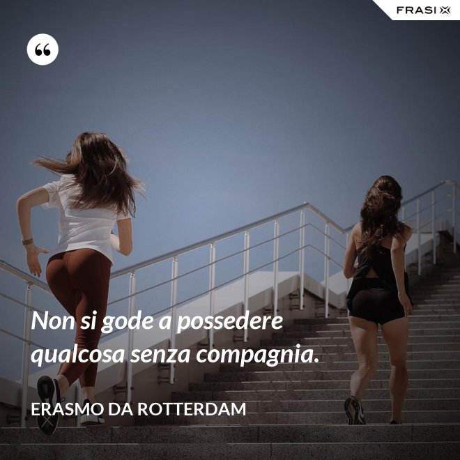 Non si gode a possedere qualcosa senza compagnia. - Erasmo Da Rotterdam