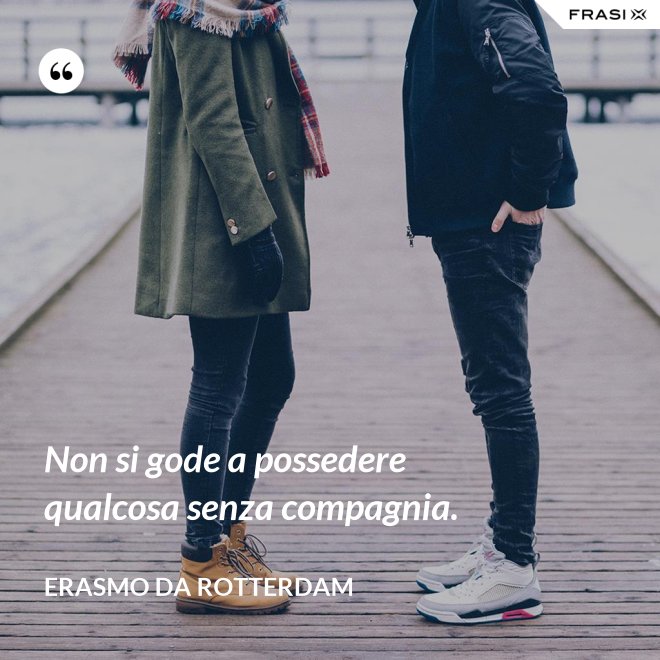 Non si gode a possedere qualcosa senza compagnia. - Erasmo Da Rotterdam
