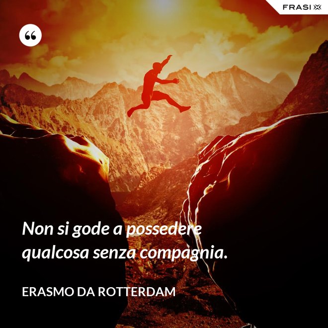 Non si gode a possedere qualcosa senza compagnia. - Erasmo Da Rotterdam