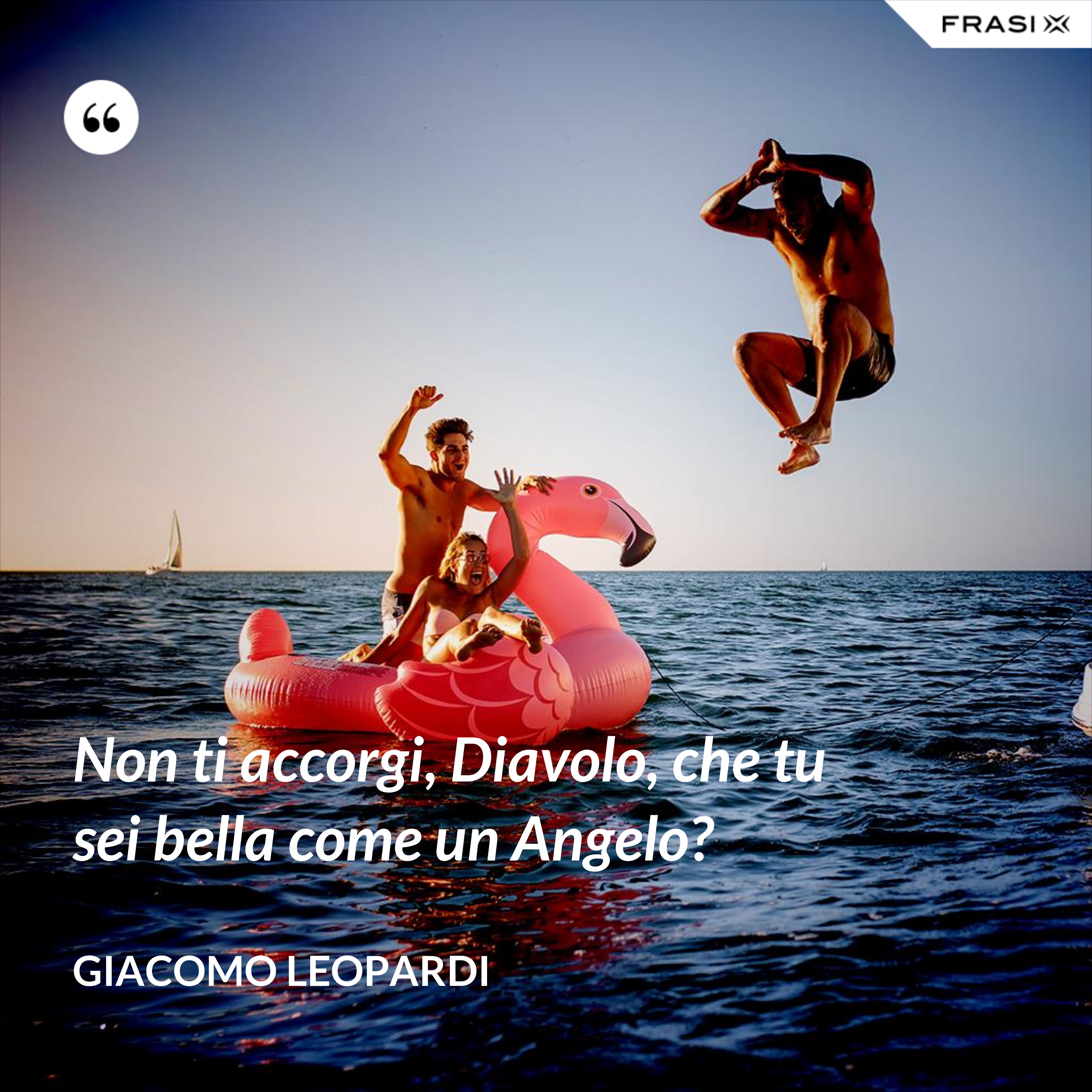 Non ti accorgi, Diavolo, che tu sei bella come un Angelo? - GIACOMO LEOPARDI